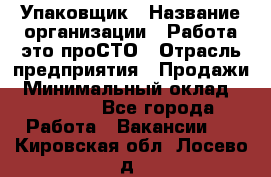 Упаковщик › Название организации ­ Работа-это проСТО › Отрасль предприятия ­ Продажи › Минимальный оклад ­ 23 500 - Все города Работа » Вакансии   . Кировская обл.,Лосево д.